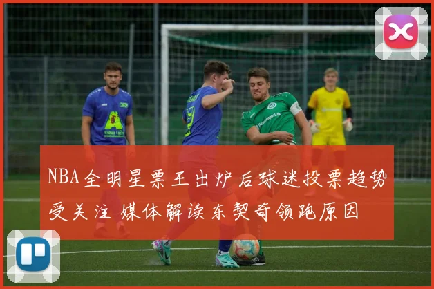 NBA全明星票王出炉后球迷投票趋势受关注 媒体解读东契奇领跑原因