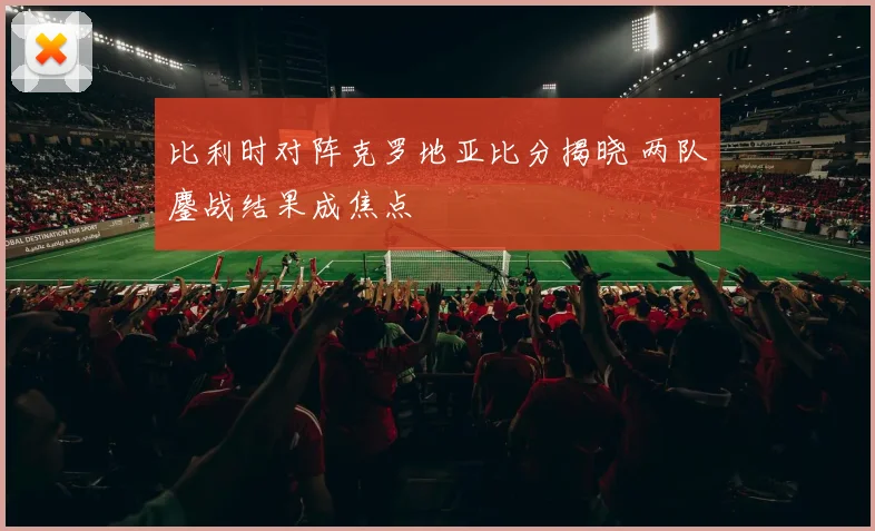 比利时对阵克罗地亚比分揭晓 两队鏖战结果成焦点