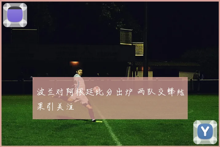 波兰对阿根廷比分出炉 两队交锋结果引关注