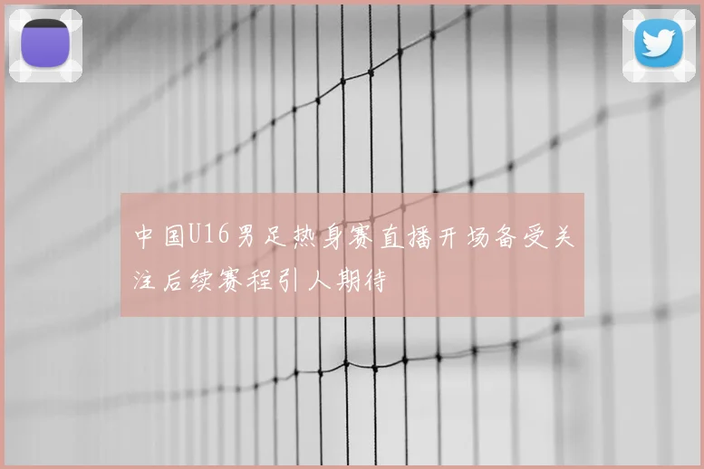 中国U16男足热身赛直播开场备受关注后续赛程引人期待