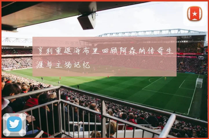 亨利重返海布里回顾阿森纳传奇生涯与主场记忆