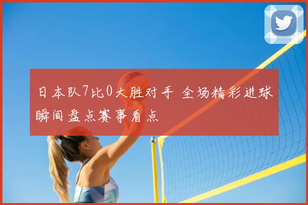日本队7比0大胜对手 全场精彩进球瞬间盘点赛事看点