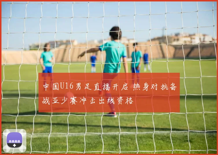 中国U16男足直播开启 热身对抗备战亚少赛冲击出线资格