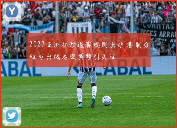 2027亚洲杯预选赛规则出炉 赛制分组与出线名额调整引关注