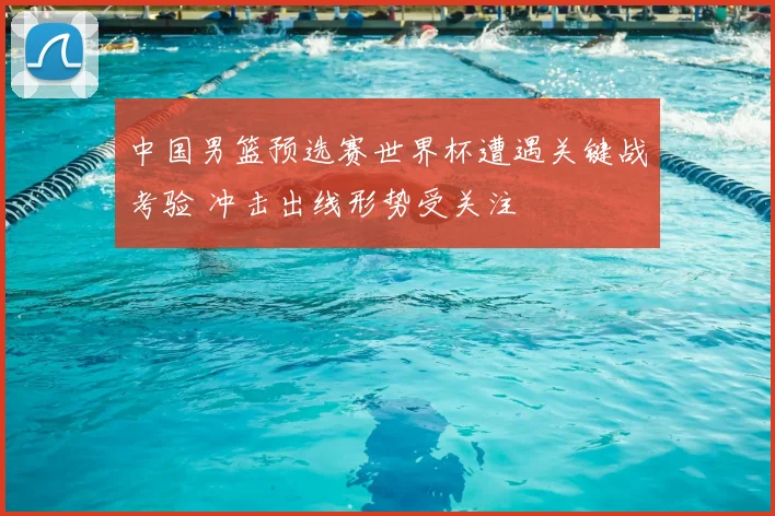 中国男篮预选赛世界杯遭遇关键战考验 冲击出线形势受关注