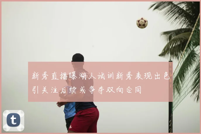 新秀直播曝湖人试训新秀表现出色引关注后续或争夺双向合同