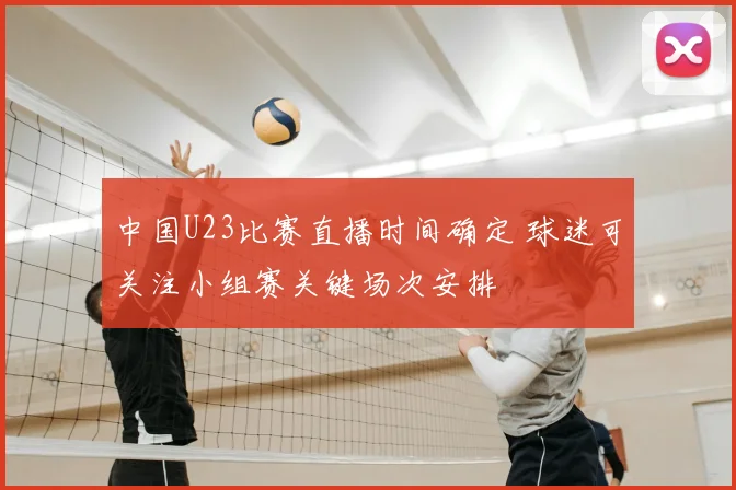 中国U23比赛直播时间确定 球迷可关注小组赛关键场次安排