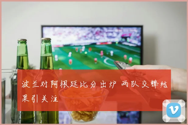 波兰对阿根廷比分出炉 两队交锋结果引关注
