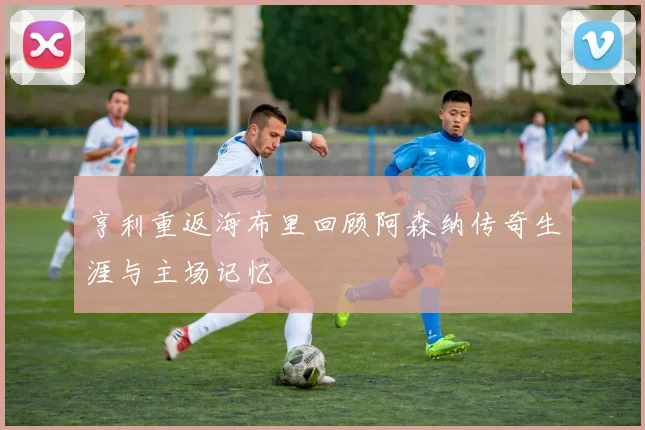 亨利重返海布里回顾阿森纳传奇生涯与主场记忆