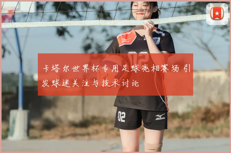 卡塔尔世界杯专用足球亮相赛场 引发球迷关注与技术讨论