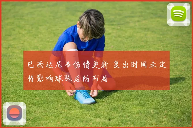 巴西达尼洛伤情更新 复出时间未定将影响球队后防布局