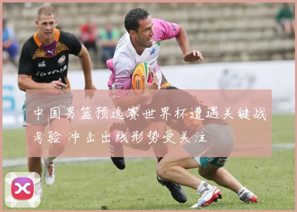 中国男篮预选赛世界杯遭遇关键战考验 冲击出线形势受关注