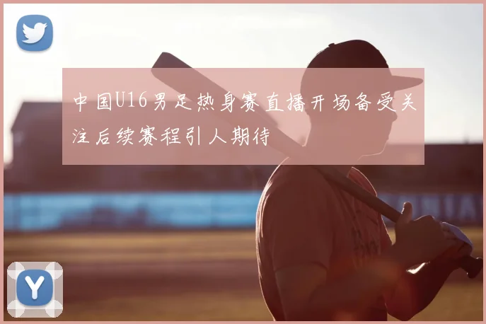 中国U16男足热身赛直播开场备受关注后续赛程引人期待