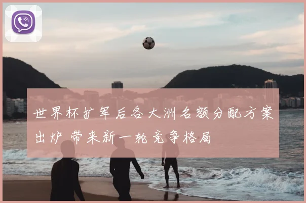 世界杯扩军后各大洲名额分配方案出炉 带来新一轮竞争格局