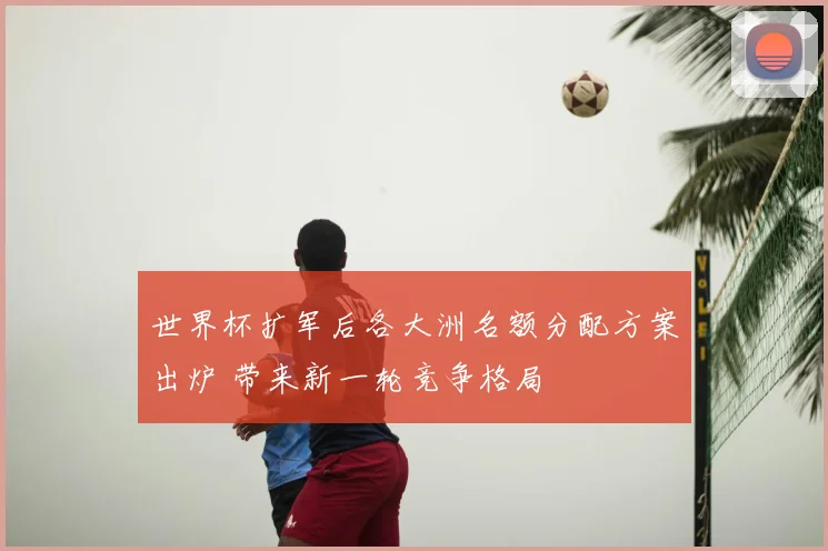 世界杯扩军后各大洲名额分配方案出炉 带来新一轮竞争格局
