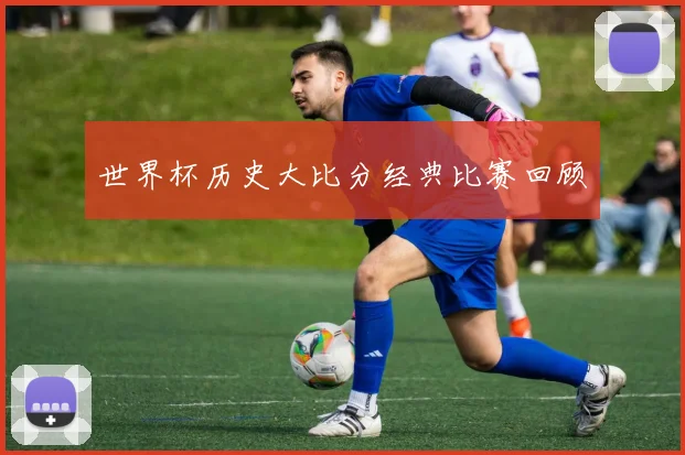 世界杯历史大比分经典比赛回顾
